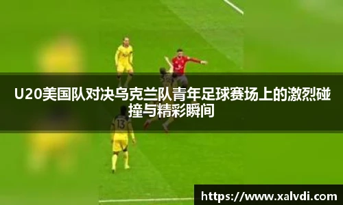 U20美国队对决乌克兰队青年足球赛场上的激烈碰撞与精彩瞬间